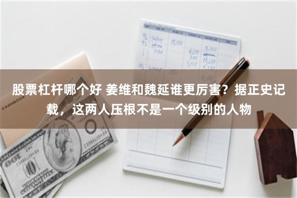 股票杠杆哪个好 姜维和魏延谁更厉害？据正史记载，这两人压根不是一个级别的人物