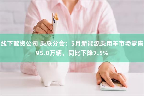 线下配资公司 乘联分会：5月新能源乘用车市场零售95.0万辆，同比下降7.5%