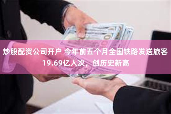 炒股配资公司开户 今年前五个月全国铁路发送旅客19.69亿人次,创历史新高