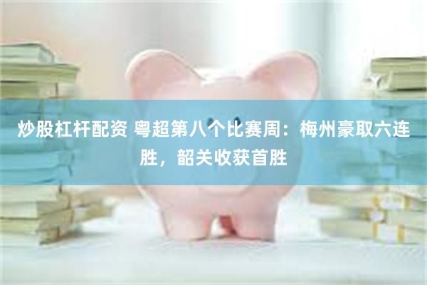 炒股杠杆配资 粤超第八个比赛周：梅州豪取六连胜，韶关收获首胜