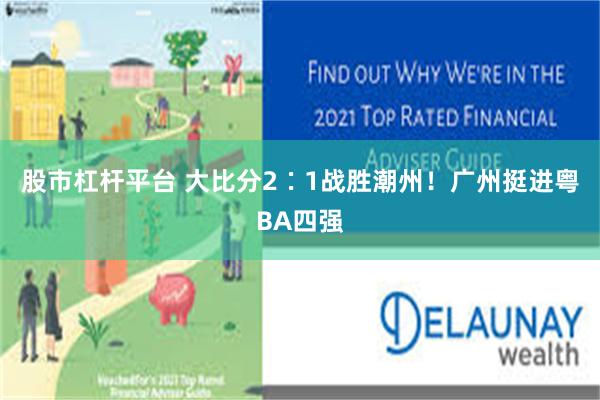 股市杠杆平台 大比分2∶1战胜潮州!广州挺进粤BA四强