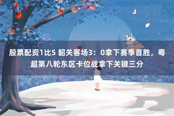 股票配资1比5 韶关客场3：0拿下赛季首胜，粤超第八轮东区卡位战拿下关键三分