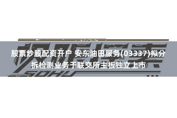 股票炒股配资开户 安东油田服务(03337)拟分拆检测业务于联交所主板独立上市