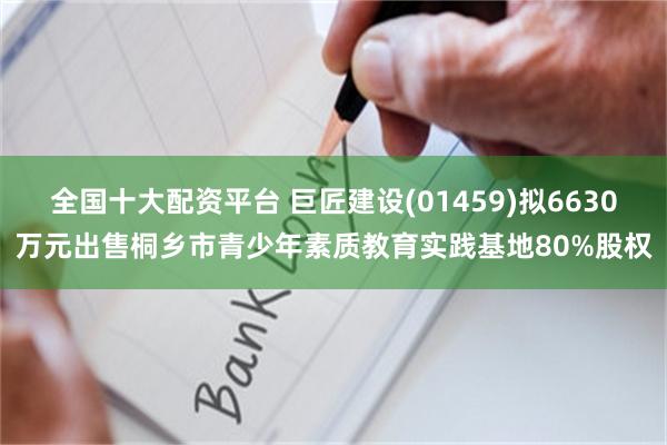 全国十大配资平台 巨匠建设(01459)拟6630万元出售桐乡市青少年素质教育实践基地80%股权