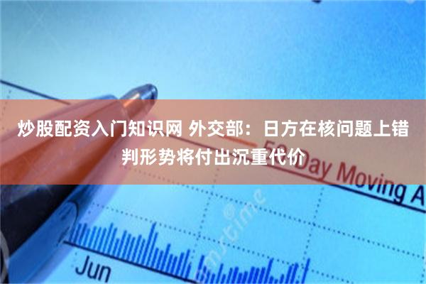 炒股配资入门知识网 外交部:日方在核问题上错判形势将付出沉重代价