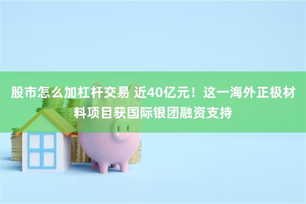 股市怎么加杠杆交易 近40亿元！这一海外正极材料项目获国际银团融资支持