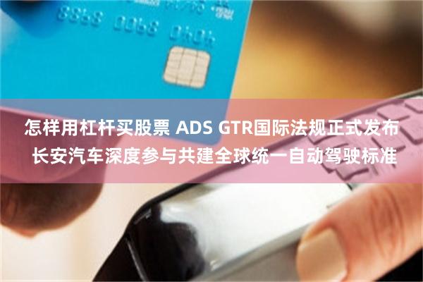 怎样用杠杆买股票 ADS GTR国际法规正式发布 长安汽车深度参与共建全球统一自动驾驶标准