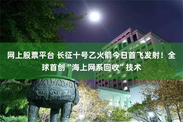 网上股票平台 长征十号乙火箭今日首飞发射!全球首创“海上网系回收”技术