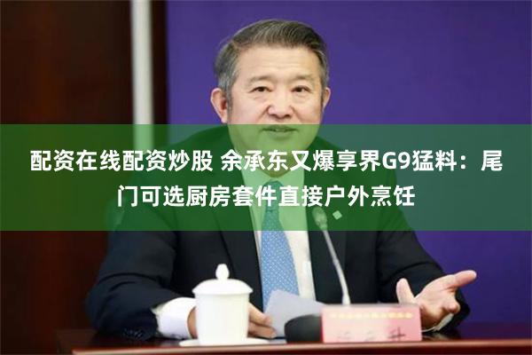 配资在线配资炒股 余承东又爆享界G9猛料:尾门可选厨房套件直接户外烹饪