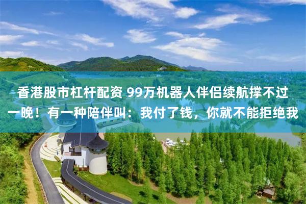 香港股市杠杆配资 99万机器人伴侣续航撑不过一晚！有一种陪伴叫：我付了钱，你就不能拒绝我