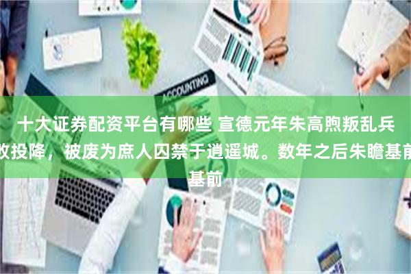 十大证券配资平台有哪些 宣德元年朱高煦叛乱兵败投降,被废为庶人囚禁于逍遥城。数年之后朱瞻基前