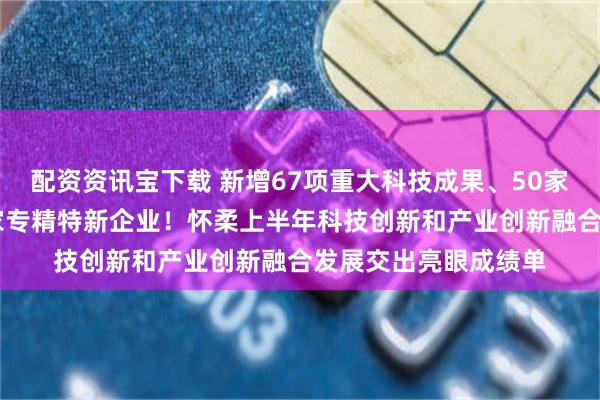 配资资讯宝下载 新增67项重大科技成果、50家高新技术企业、47家专精特新企业！怀柔上半年科技创新和产业创新融合发展交出亮眼成绩单