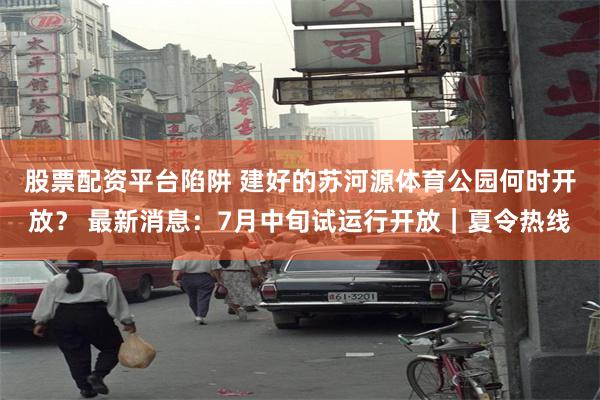 股票配资平台陷阱 建好的苏河源体育公园何时开放？ 最新消息：7月中旬试运行开放｜夏令热线