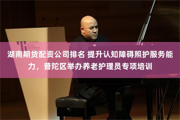 湖南期货配资公司排名 提升认知障碍照护服务能力，普陀区举办养老护理员专项培训