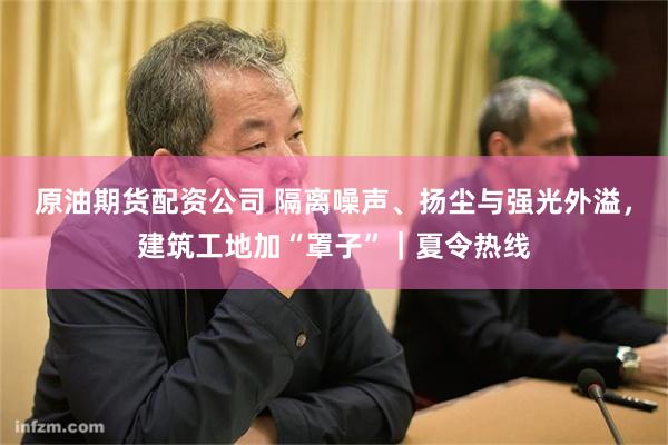 原油期货配资公司 隔离噪声、扬尘与强光外溢,建筑工地加“罩子”|夏令热线