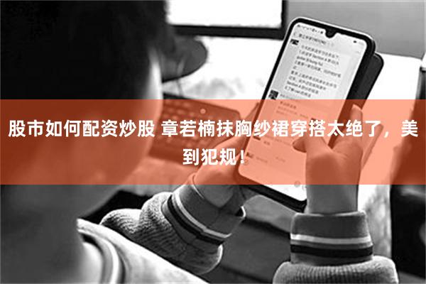 股市如何配资炒股 章若楠抹胸纱裙穿搭太绝了，美到犯规！