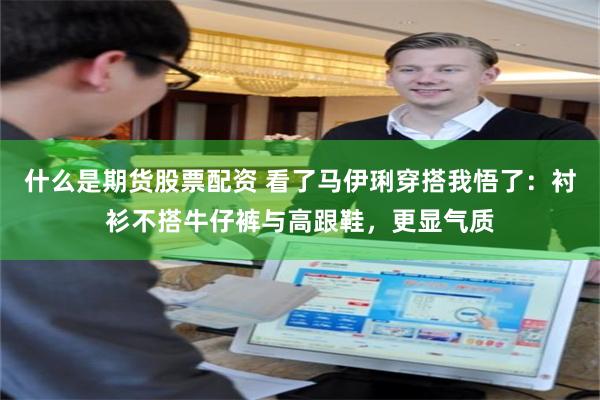 什么是期货股票配资 看了马伊琍穿搭我悟了：衬衫不搭牛仔裤与高跟鞋，更显气质