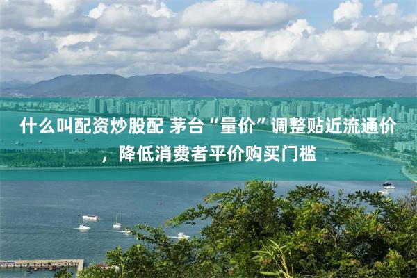 什么叫配资炒股配 茅台“量价”调整贴近流通价，降低消费者平价购买门槛