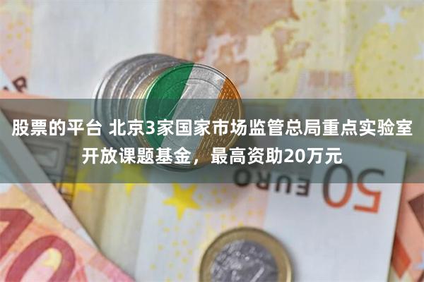 股票的平台 北京3家国家市场监管总局重点实验室开放课题基金，最高资助20万元