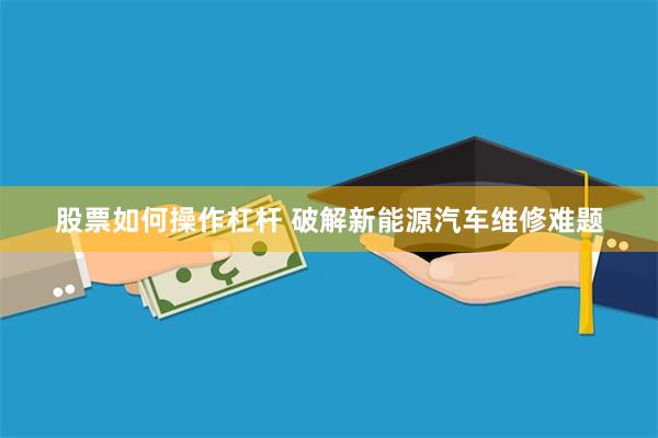 股票如何操作杠杆 破解新能源汽车维修难题