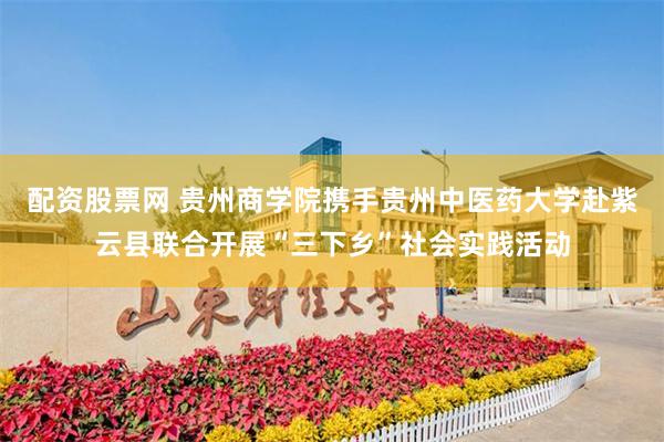 配资股票网 贵州商学院携手贵州中医药大学赴紫云县联合开展“三下乡”社会实践活动