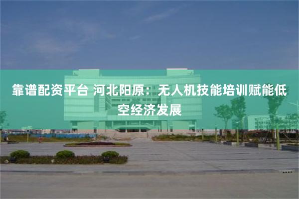 靠谱配资平台 河北阳原:无人机技能培训赋能低空经济发展