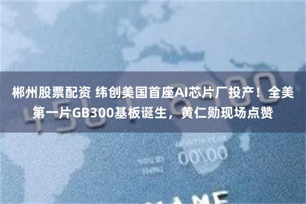郴州股票配资 纬创美国首座AI芯片厂投产！全美第一片GB300基板诞生，黄仁勋现场点赞