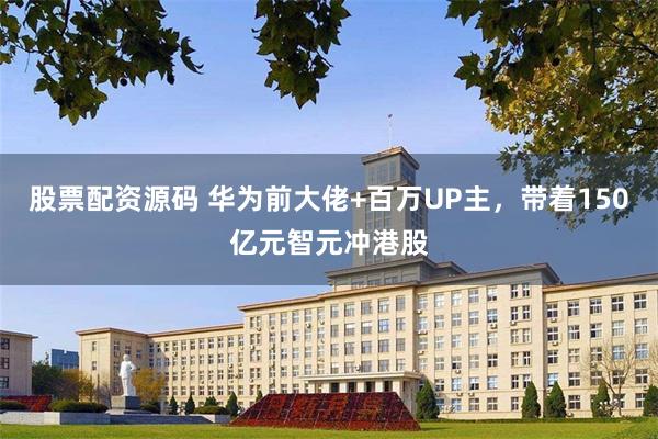 股票配资源码 华为前大佬+百万UP主，带着150亿元智元冲港股