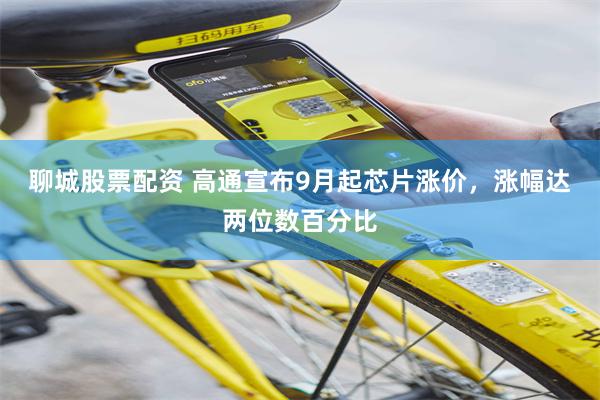 聊城股票配资 高通宣布9月起芯片涨价，涨幅达两位数百分比