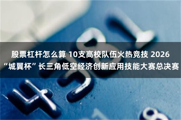 股票杠杆怎么算 10支高校队伍火热竞技 2026“城翼杯”长三角低空经济创新应用技能大赛总决赛