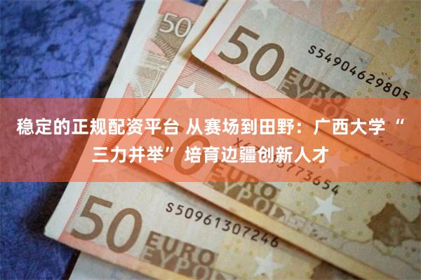 稳定的正规配资平台 从赛场到田野：广西大学 “三力并举” 培育边疆创新人才