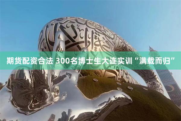 期货配资合法 300名博士生大连实训“满载而归”
