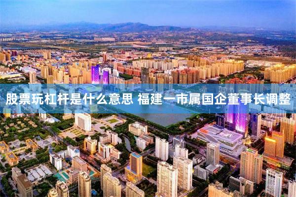 股票玩杠杆是什么意思 福建一市属国企董事长调整