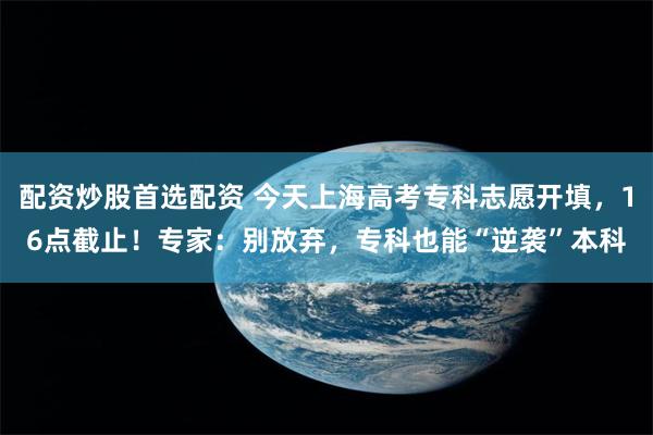 配资炒股首选配资 今天上海高考专科志愿开填，16点截止！专家：别放弃，专科也能“逆袭”本科