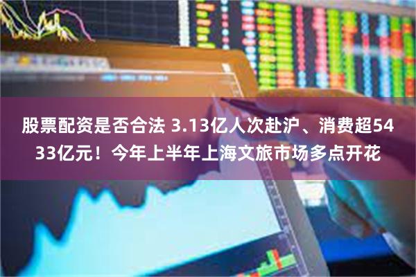股票配资是否合法 3.13亿人次赴沪、消费超5433亿元!今年上半年上海文旅市场多点开花