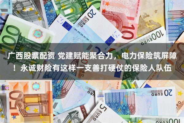 广西股票配资 党建赋能聚合力,电力保险筑屏障!永诚财险有这样一支善打硬仗的保险人队伍