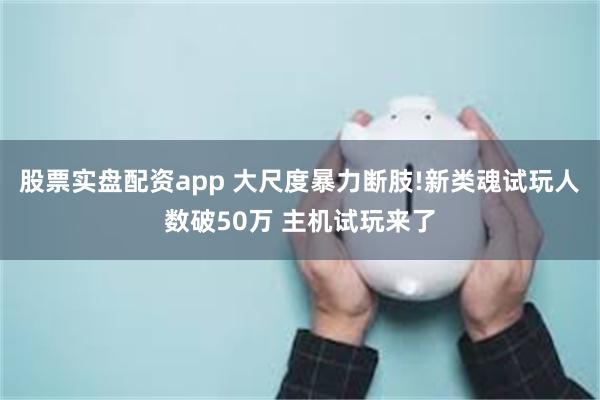 股票实盘配资app 大尺度暴力断肢!新类魂试玩人数破50万 主机试玩来了