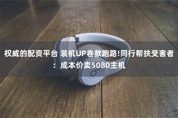权威的配资平台 装机UP卷款跑路!同行帮扶受害者:成本价卖5080主机