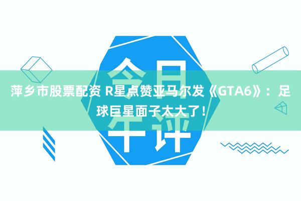 萍乡市股票配资 R星点赞亚马尔发《GTA6》：足球巨星面子太大了！