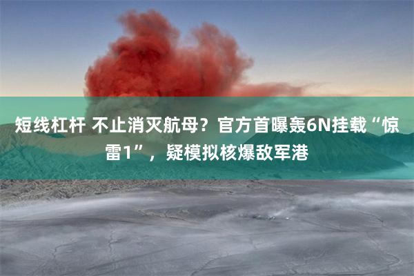 短线杠杆 不止消灭航母？官方首曝轰6N挂载“惊雷1”，疑模拟核爆敌军港