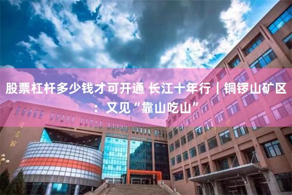 股票杠杆多少钱才可开通 长江十年行｜铜锣山矿区：又见“靠山吃山”
