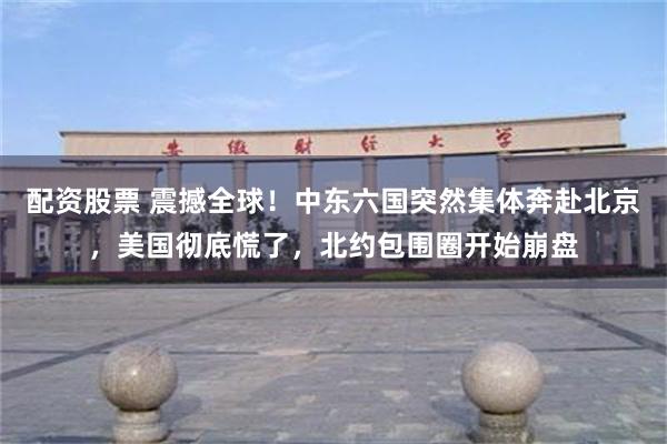 配资股票 震撼全球!中东六国突然集体奔赴北京,美国彻底慌了,北约包围圈开始崩盘