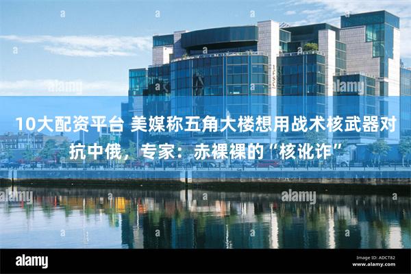 10大配资平台 美媒称五角大楼想用战术核武器对抗中俄,专家:赤裸裸的“核讹诈”