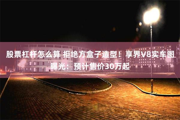 股票杠杆怎么算 拒绝方盒子造型！享界V8实车图曝光：预计售价30万起