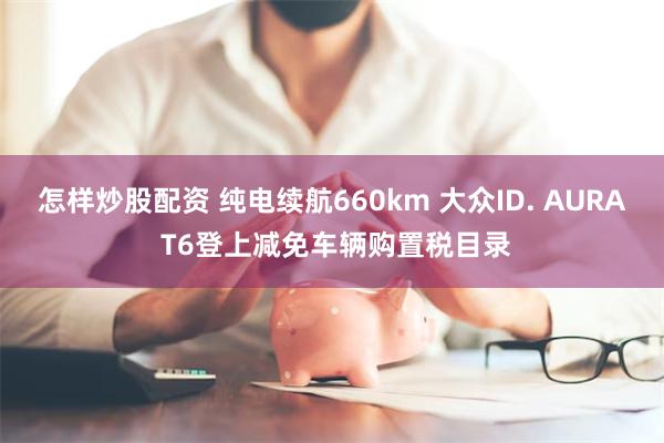 怎样炒股配资 纯电续航660km 大众ID. AURA T6登上减免车辆购置税目录