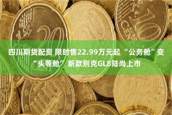 四川期货配资 限时售22.99万元起 “公务舱”变“头等舱” 新款别克GL8陆尚上市