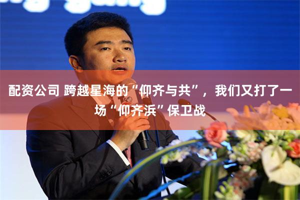配资公司 跨越星海的“仰齐与共”，我们又打了一场“仰齐浜”保卫战