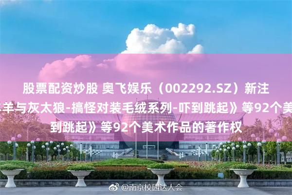 股票配资炒股 奥飞娱乐（002292.SZ）新注册《产品——喜羊羊与灰太狼-搞怪对装毛绒系列-吓到跳起》等92个美术作品的著作权