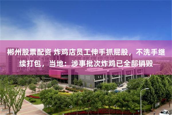 郴州股票配资 炸鸡店员工伸手抓屁股，不洗手继续打包，当地：涉事批次炸鸡已全部销毁
