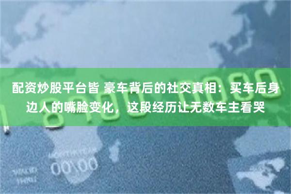 配资炒股平台皆 豪车背后的社交真相：买车后身边人的嘴脸变化，这段经历让无数车主看哭